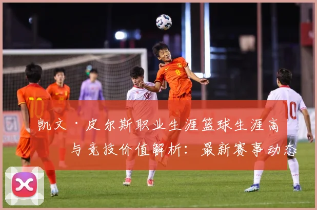 凯文·皮尔斯职业生涯篮球生涯高光与竞技价值解析：最新赛事动态与深度分析