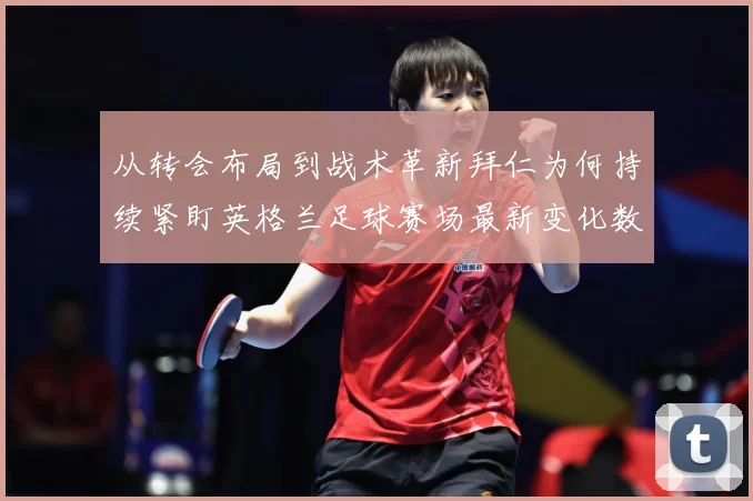 从转会布局到战术革新拜仁为何持续紧盯英格兰足球赛场最新变化数据研判：最新赛事动态与深度分析
