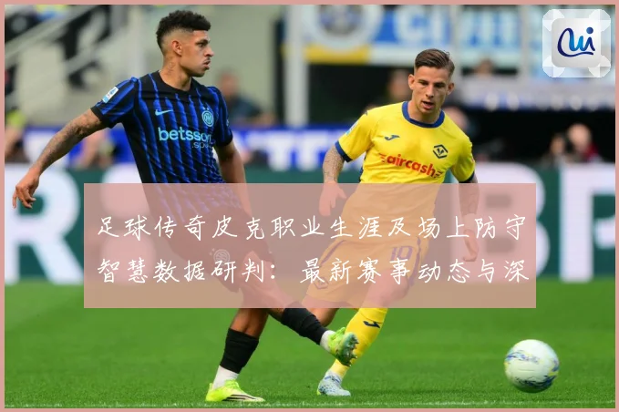 足球传奇皮克职业生涯及场上防守智慧数据研判：最新赛事动态与深度分析