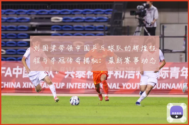 刘国梁带领中国乒乓球队的辉煌征程与夺冠传奇揭秘：最新赛事动态与深度分析