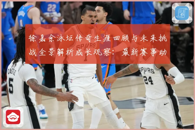 徐嘉余泳坛传奇生涯回顾与未来挑战全景解析成长观察：最新赛事动态与深度分析
