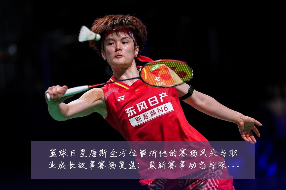 篮球巨星唐斯全方位解析他的赛场风采与职业成长故事赛场复盘:最新赛事动态与深度分析